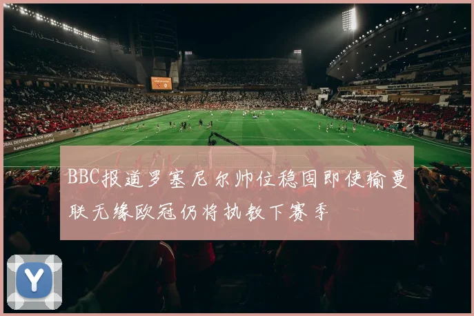 BBC报道罗塞尼尔帅位稳固即使输曼联无缘欧冠仍将执教下赛季