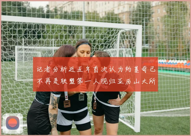 记者分析近五年首次认为约基奇已不再是联盟第一人现归亚历山大所有