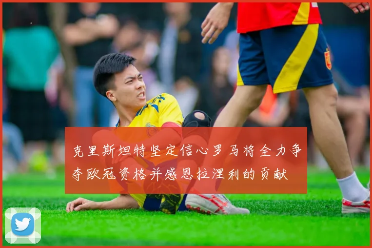 克里斯坦特坚定信心罗马将全力争夺欧冠资格并感恩拉涅利的贡献
