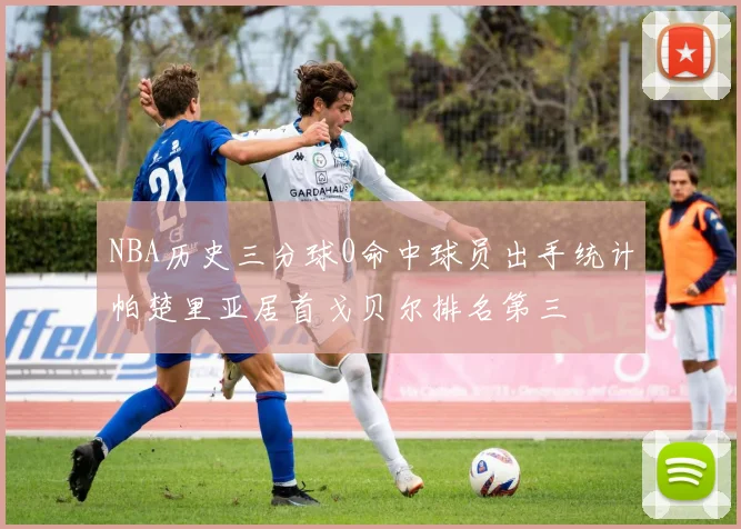 NBA历史三分球0命中球员出手统计帕楚里亚居首戈贝尔排名第三