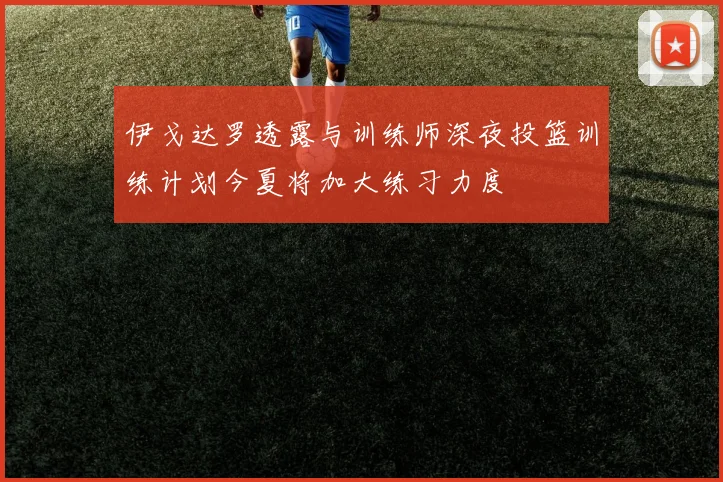 伊戈达罗透露与训练师深夜投篮训练计划今夏将加大练习力度
