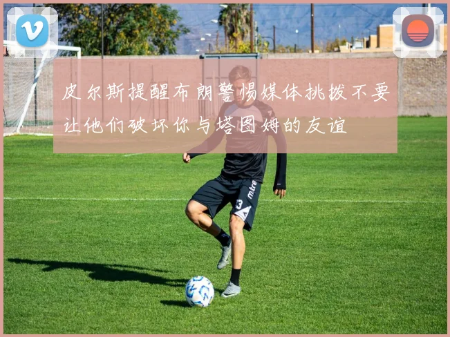 皮尔斯提醒布朗警惕媒体挑拨不要让他们破坏你与塔图姆的友谊