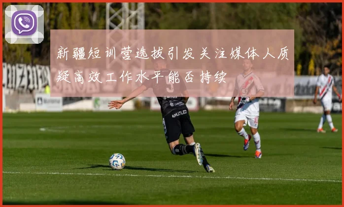 新疆短训营选拔引发关注媒体人质疑高效工作水平能否持续