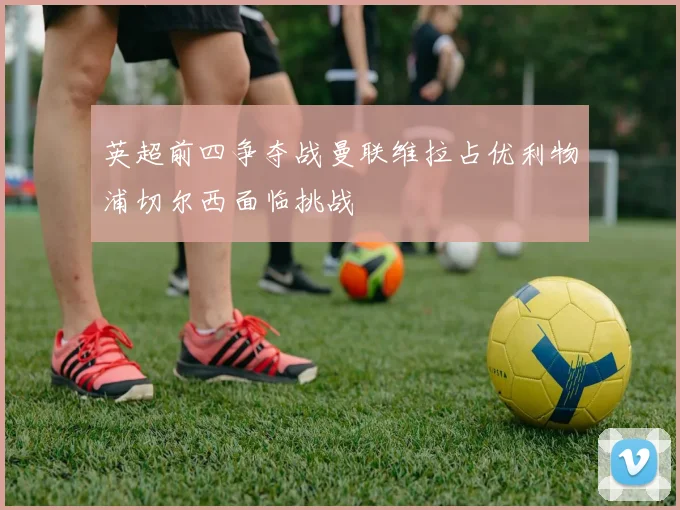 英超前四争夺战曼联维拉占优利物浦切尔西面临挑战