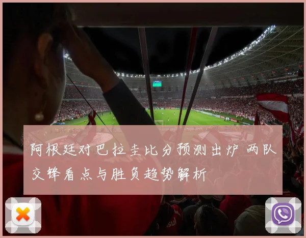 阿根廷对巴拉圭比分预测出炉 两队交锋看点与胜负趋势解析