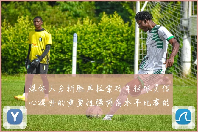 媒体人分析胜库拉索对年轻球员信心提升的重要性强调高水平比赛的必要性