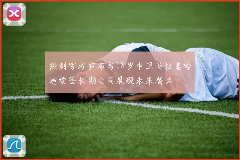热刺官方宣布与18岁中卫马拉基哈迪续签长期合同展现未来潜力