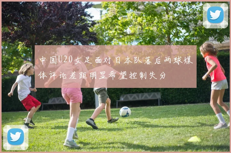 中国U20女足面对日本队落后两球媒体评论差距明显希望控制失分