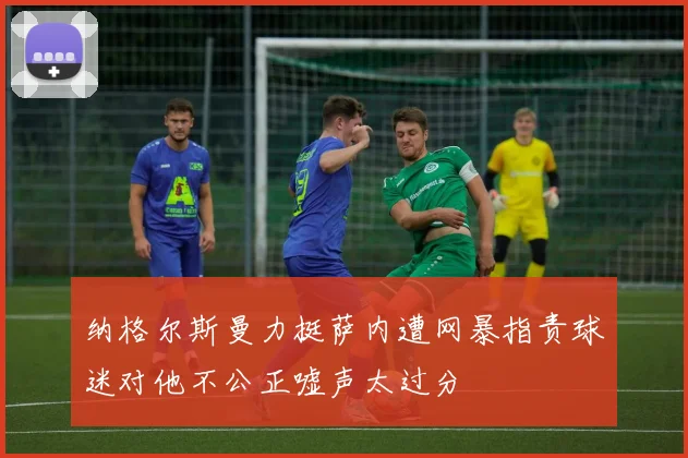 纳格尔斯曼力挺萨内遭网暴指责球迷对他不公正嘘声太过分