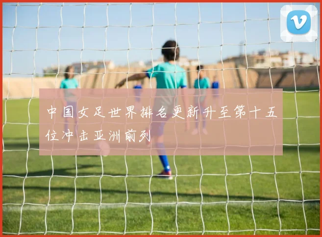 中国女足世界排名更新升至第十五位冲击亚洲前列