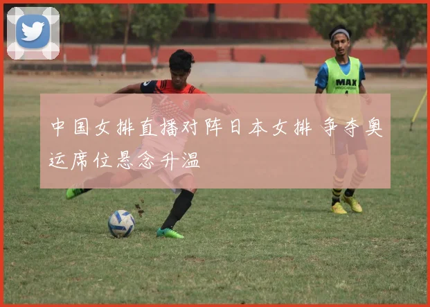 中国女排直播对阵日本女排 争夺奥运席位悬念升温