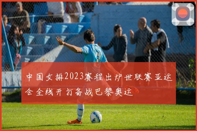 中国女排2023赛程出炉世联赛亚运会全线开打备战巴黎奥运