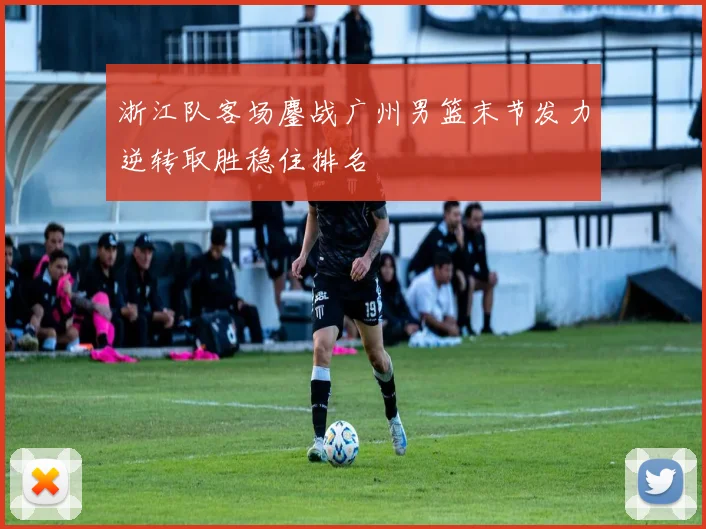 浙江队客场鏖战广州男篮末节发力逆转取胜稳住排名