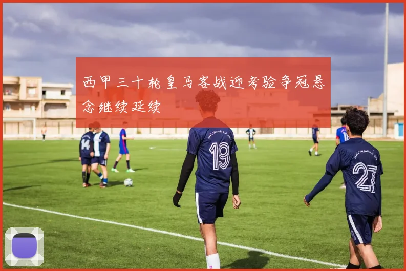 西甲三十轮皇马客战迎考验争冠悬念继续延续