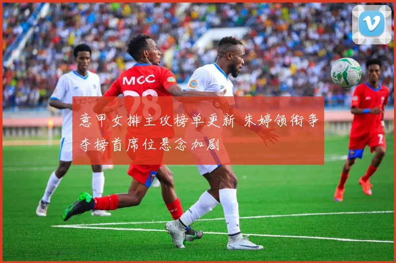 意甲女排主攻榜单更新 朱婷领衔争夺榜首席位悬念加剧