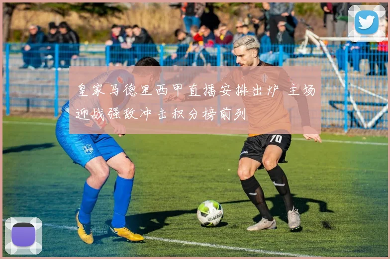 皇家马德里西甲直播安排出炉 主场迎战强敌冲击积分榜前列