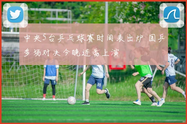 中央5台乒乓球赛时间表出炉 国乒多场对决今晚连番上演