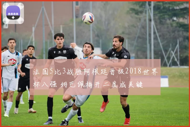 法国5比3战胜阿根廷晋级2018世界杯八强 姆巴佩梅开二度成关键