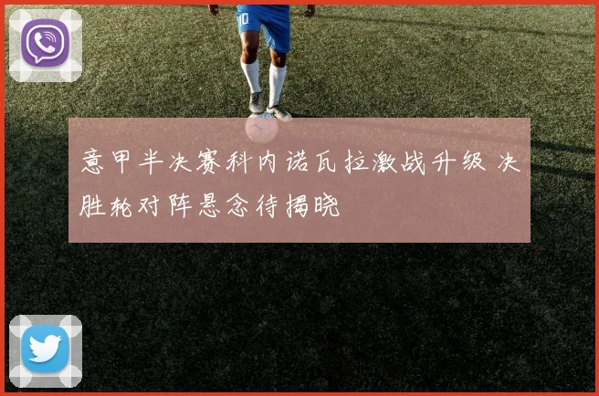 意甲半决赛科内诺瓦拉激战升级 决胜轮对阵悬念待揭晓