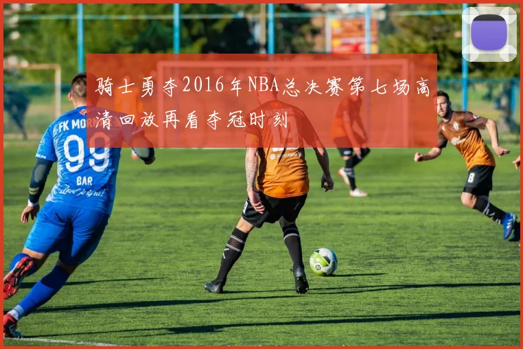 骑士勇夺2016年NBA总决赛第七场高清回放再看夺冠时刻