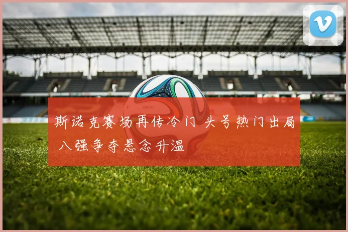 斯诺克赛场再传冷门 头号热门出局 八强争夺悬念升温