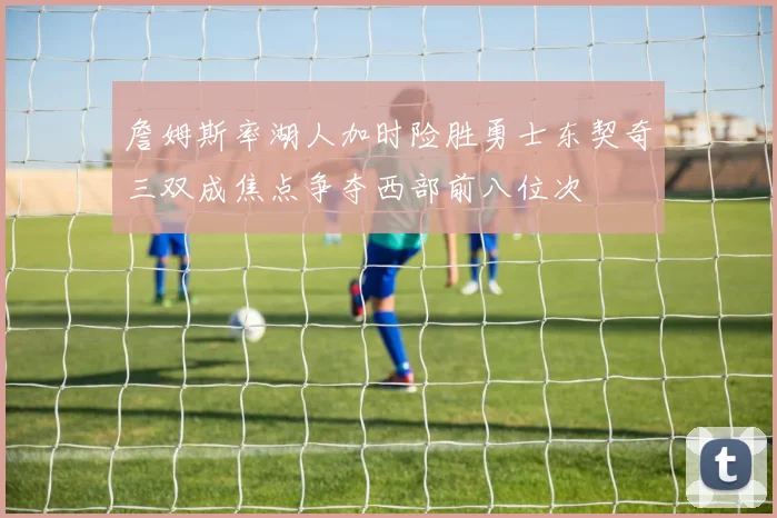 詹姆斯率湖人加时险胜勇士东契奇三双成焦点争夺西部前八位次