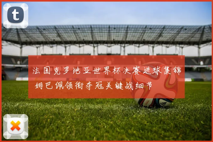 法国克罗地亚世界杯决赛进球集锦 姆巴佩领衔夺冠关键战细节