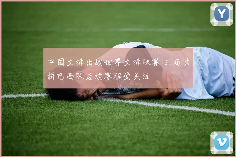 中国女排出战世界女排联赛 三局力拼巴西队后续赛程受关注