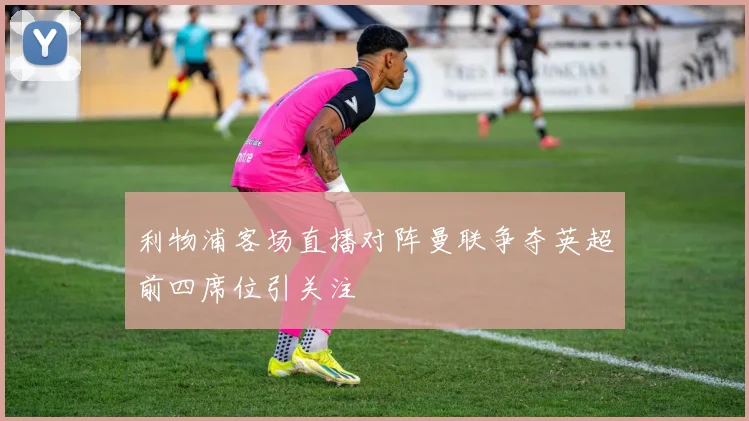 利物浦客场直播对阵曼联争夺英超前四席位引关注