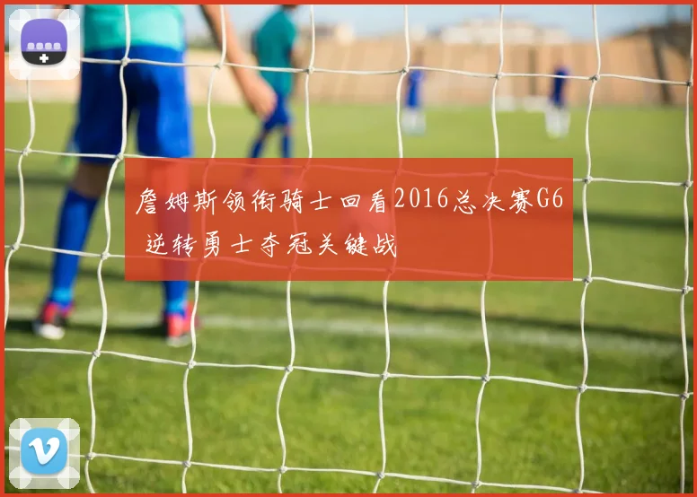 詹姆斯领衔骑士回看2016总决赛G6 逆转勇士夺冠关键战