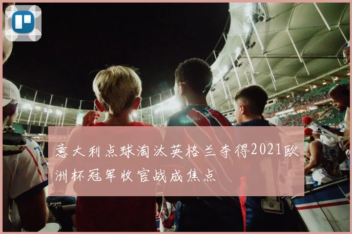 意大利点球淘汰英格兰夺得2021欧洲杯冠军收官战成焦点