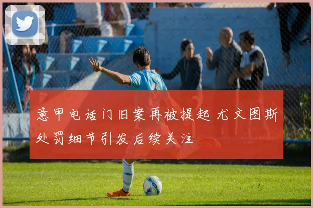 意甲电话门旧案再被提起 尤文图斯处罚细节引发后续关注