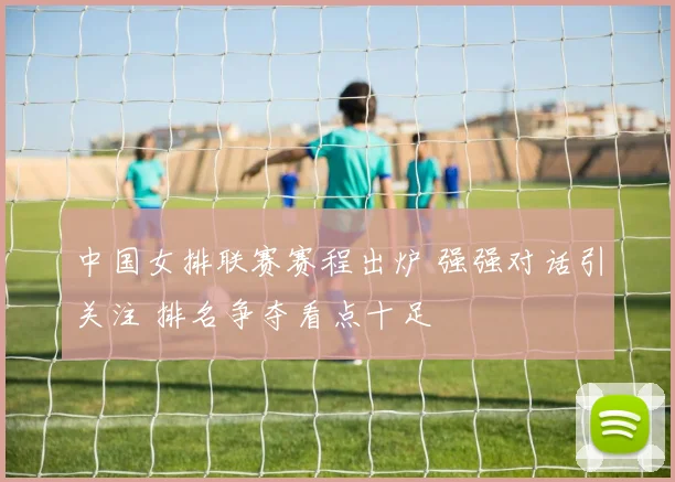 中国女排联赛赛程出炉 强强对话引关注 排名争夺看点十足