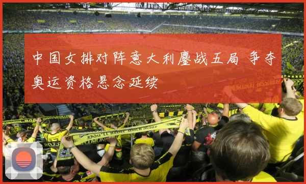 中国女排对阵意大利鏖战五局 争夺奥运资格悬念延续