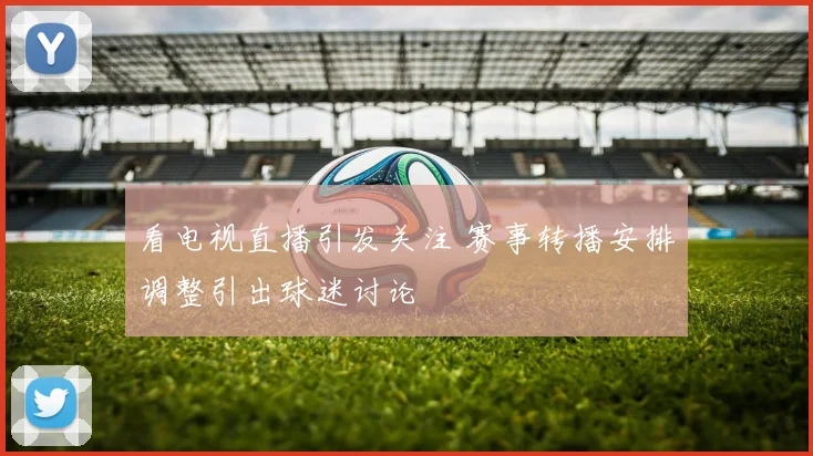 看电视直播引发关注 赛事转播安排调整引出球迷讨论