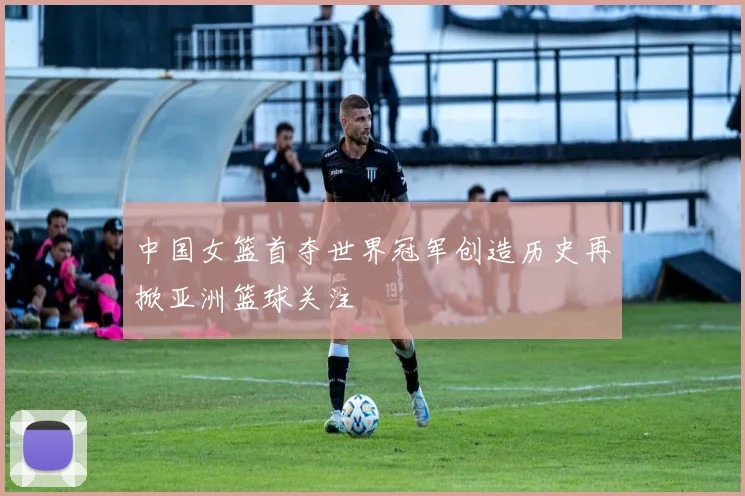 中国女篮首夺世界冠军创造历史再掀亚洲篮球关注