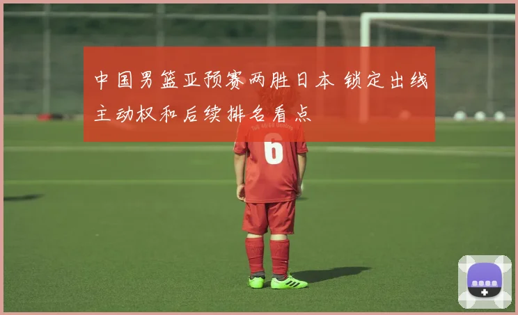 中国男篮亚预赛两胜日本 锁定出线主动权和后续排名看点