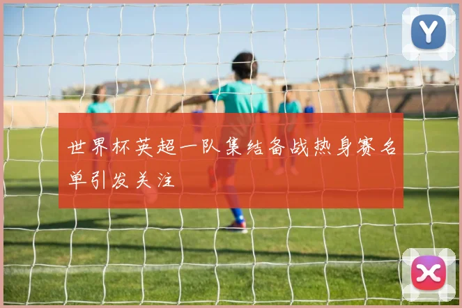 世界杯英超一队集结备战热身赛名单引发关注