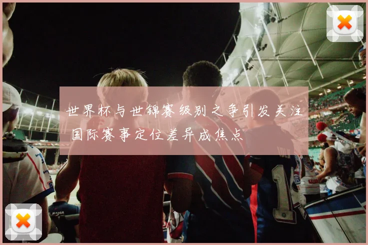 世界杯与世锦赛级别之争引发关注 国际赛事定位差异成焦点