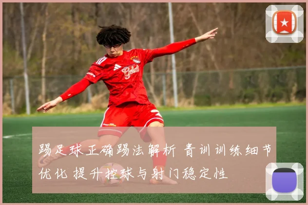 踢足球正确踢法解析 青训训练细节优化 提升控球与射门稳定性