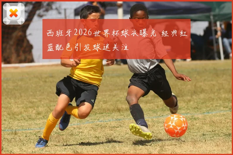 西班牙2026世界杯球衣曝光 经典红蓝配色引发球迷关注