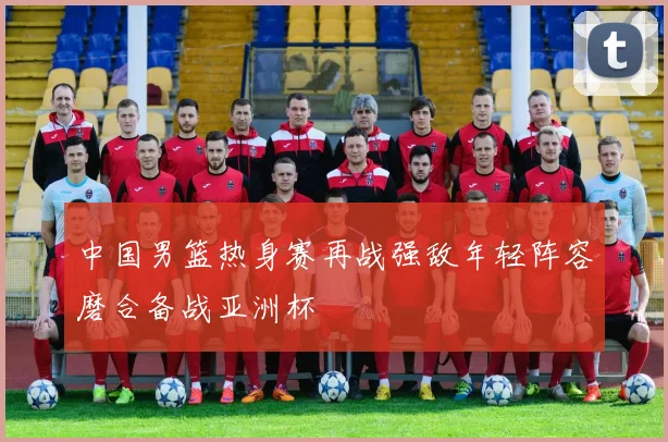 中国男篮热身赛再战强敌年轻阵容磨合备战亚洲杯